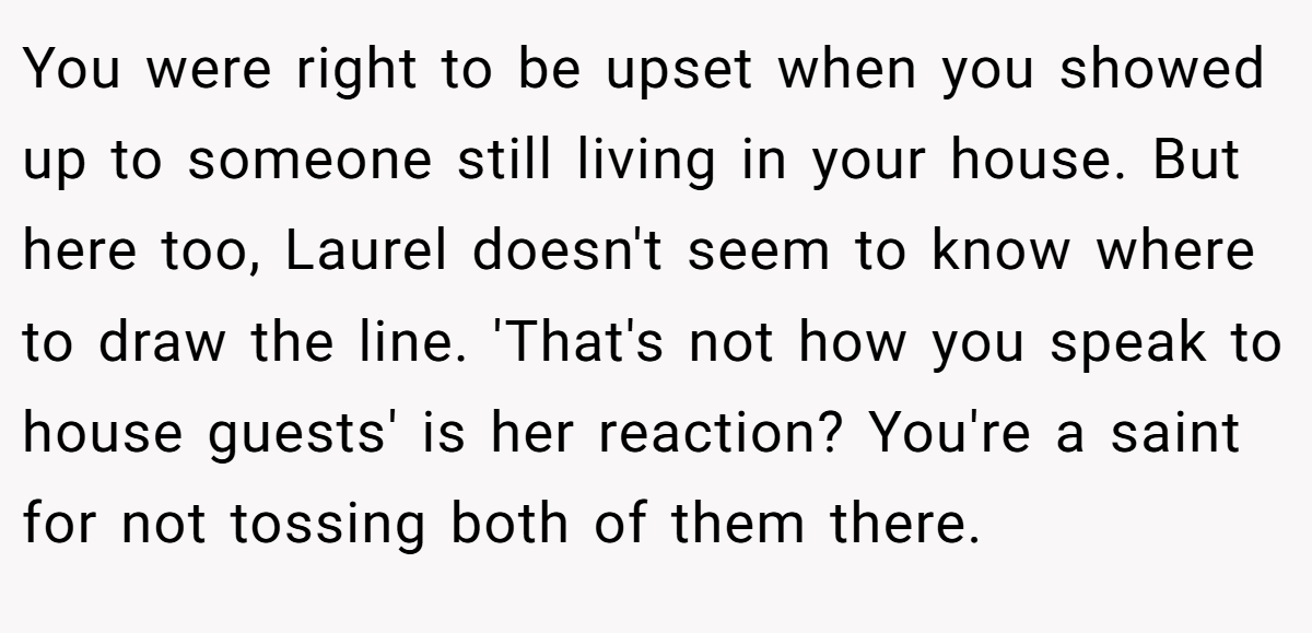 You were right to be upset when you showed up to someone still living in your house. But here too, Laurel doesn't seem to know where to draw the line. 'That's not how you speak to house guests' is her reaction? You're a saint for not tossing both of them there.