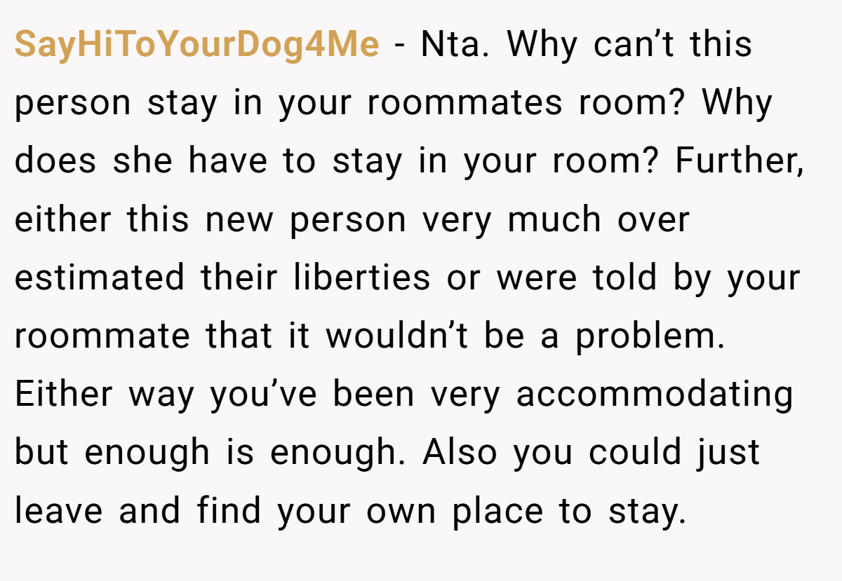 SayHiToYourDog4Me − Nta. Why can’t this person stay in your roommates room? Why does she have to stay in your room? Further, either this new person very much over estimated their liberties or were told by your roommate that it wouldn’t be a problem. Either way you’ve been very accommodating but enough is enough. Also you could just leave and find your own place to stay.