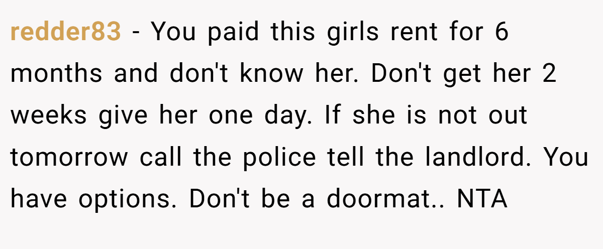redder83 − You paid this girls rent for 6 months and don't know her. Don't get her 2 weeks give her one day. If she is not out tomorrow call the police tell the landlord. You have options. Don't be a doormat.. NTA