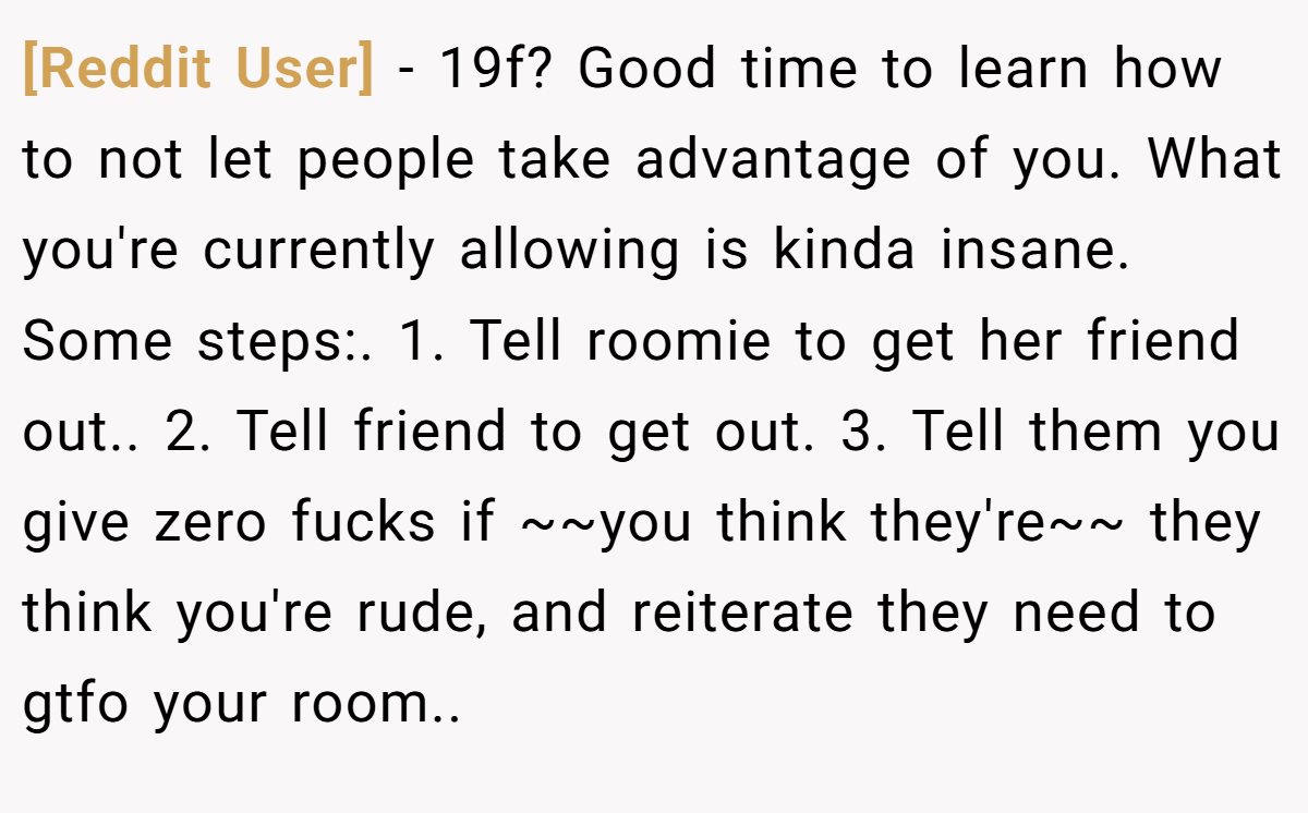 [Reddit User] − 19f? Good time to learn how to not let people take advantage of you. What you're currently allowing is kinda insane. Some steps:. 1. Tell roomie to get her friend out.. 2. Tell friend to get out. 3. Tell them you give zero fucks if ~~you think they're~~ they think you're rude, and reiterate they need to gtfo your room..
