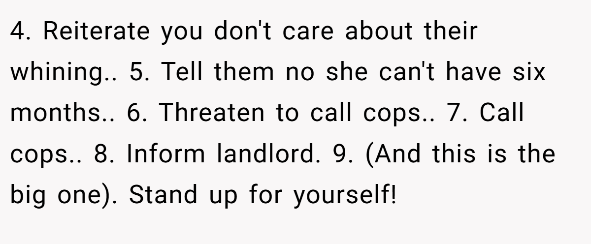 4. Reiterate you don't care about their whining.. 5. Tell them no she can't have six months.. 6. Threaten to call cops.. 7. Call cops.. 8. Inform landlord. 9. (And this is the big one). Stand up for yourself!