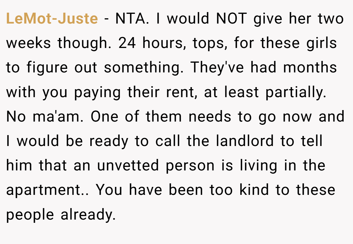 LeMot-Juste − NTA. I would NOT give her two weeks though. 24 hours, tops, for these girls to figure out something. They've had months with you paying their rent, at least partially. No ma'am. One of them needs to go now and I would be ready to call the landlord to tell him that an unvetted person is living in the apartment.. You have been too kind to these people already.