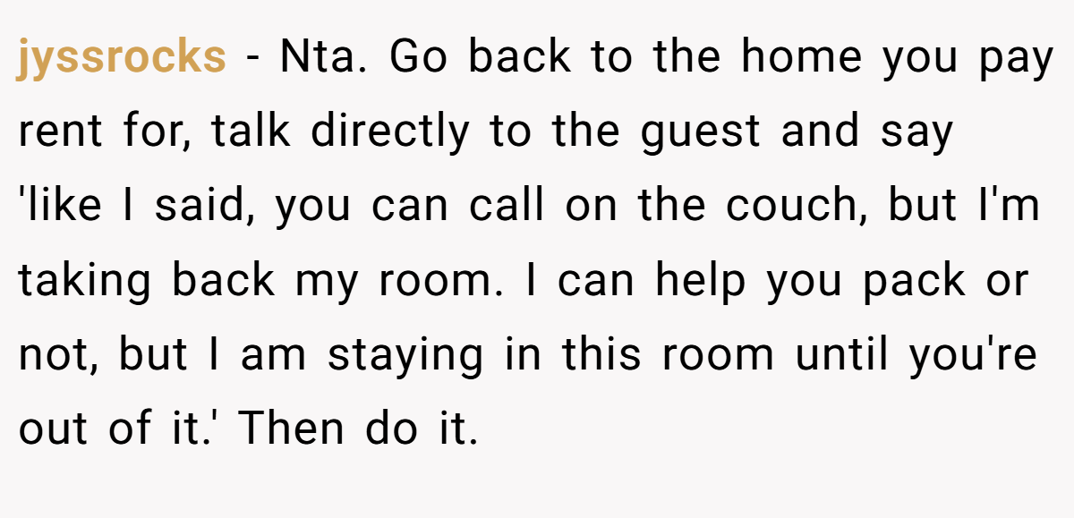 jyssrocks − Nta. Go back to the home you pay rent for, talk directly to the guest and say 'like I said, you can call on the couch, but I'm taking back my room. I can help you pack or not, but I am staying in this room until you're out of it.' Then do it.