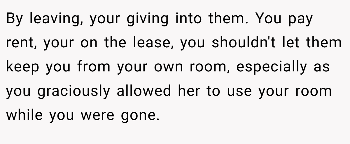 By leaving, your giving into them. You pay rent, your on the lease, you shouldn't let them keep you from your own room, especially as you graciously allowed her to use your room while you were gone.