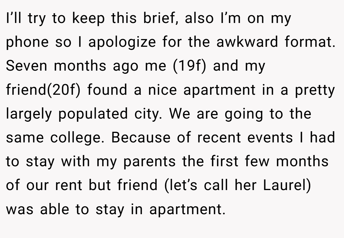 I’ll try to keep this brief, also I’m on my phone so I apologize for the awkward format. Seven months ago me (19f) and my friend(20f) found a nice apartment in a pretty largely populated city. We are going to the same college. Because of recent events I had to stay with my parents the first few months of our rent but friend (let’s call her Laurel) was able to stay in apartment.