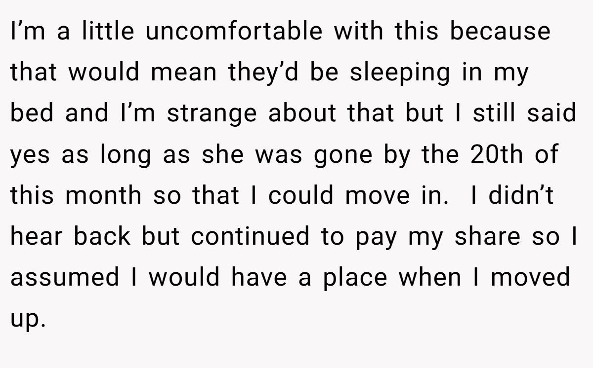 I’m a little uncomfortable with this because that would mean they’d be sleeping in my bed and I’m strange about that but I still said yes as long as she was gone by the 20th of this month so that I could move in.  I didn’t hear back but continued to pay my share so I assumed I would have a place when I moved up.