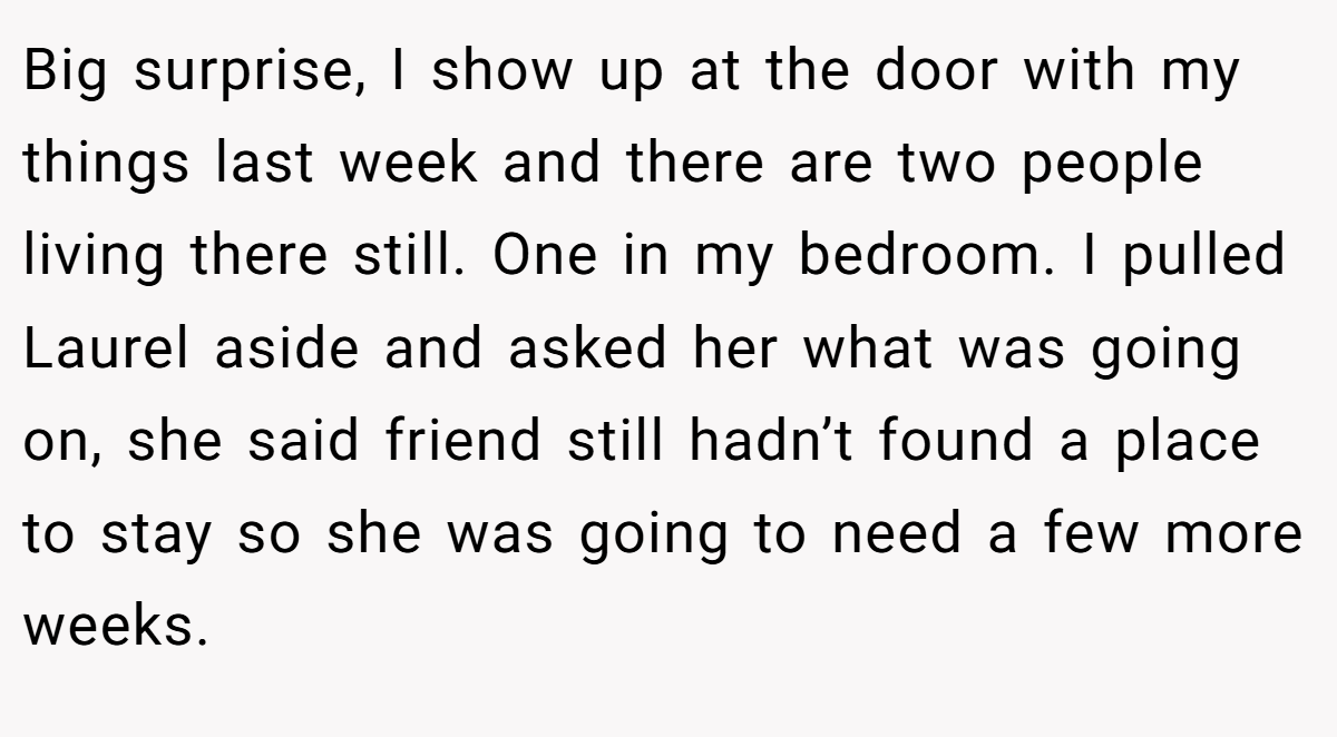 Big surprise, I show up at the door with my things last week and there are two people living there still. One in my bedroom. I pulled Laurel aside and asked her what was going on, she said friend still hadn’t found a place to stay so she was going to need a few more weeks.