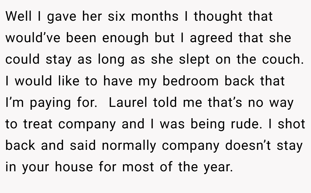 Well I gave her six months I thought that would’ve been enough but I agreed that she could stay as long as she slept on the couch. I would like to have my bedroom back that I’m paying for.  Laurel told me that’s no way to treat company and I was being rude. I shot back and said normally company doesn’t stay in your house for most of the year.
