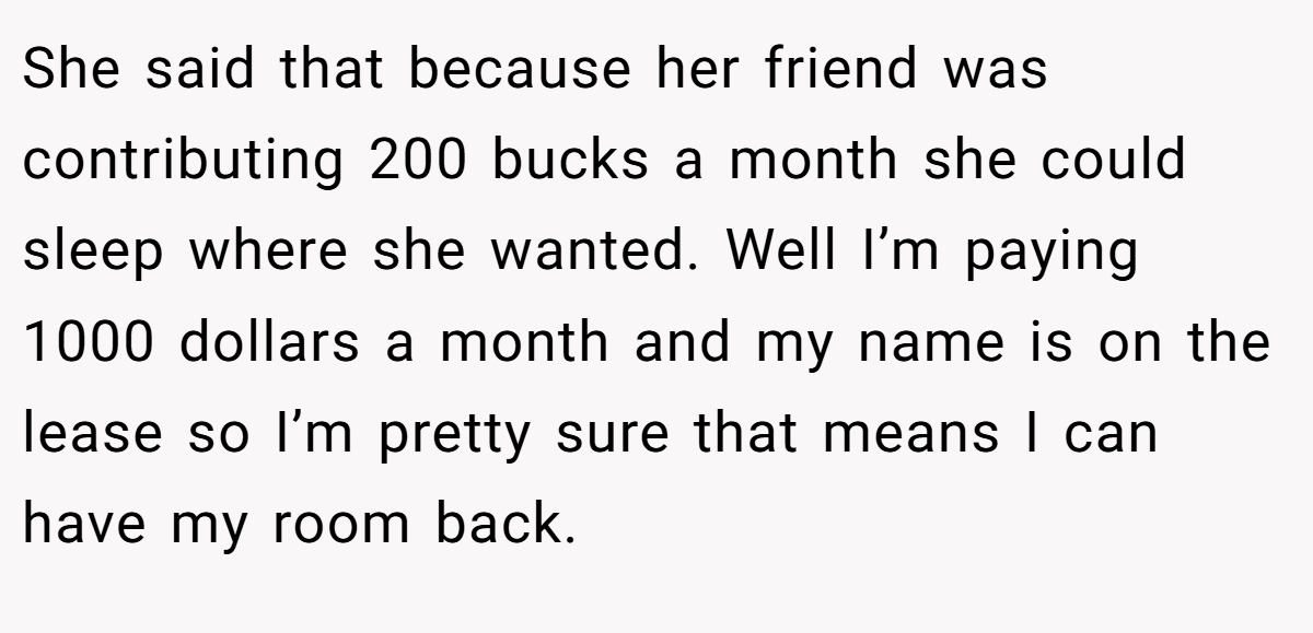 She said that because her friend was contributing 200 bucks a month she could sleep where she wanted. Well I’m paying 1000 dollars a month and my name is on the lease so I’m pretty sure that means I can have my room back.