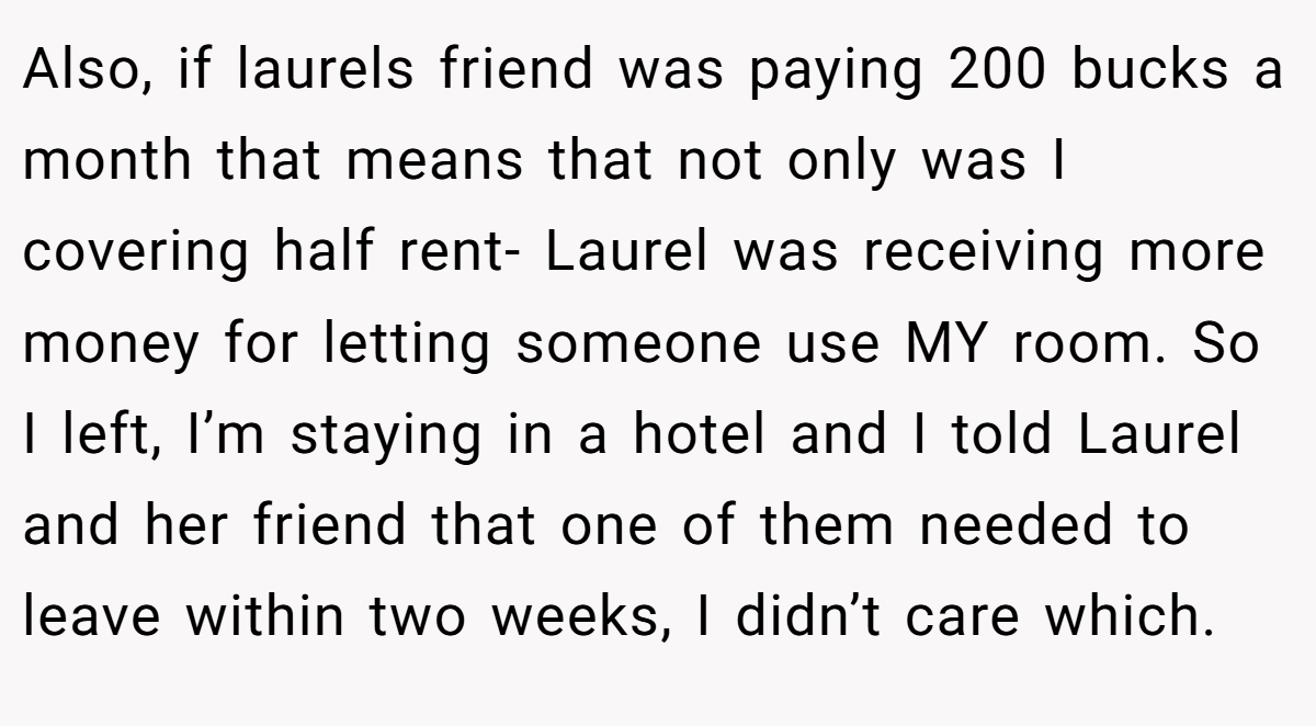 Also, if laurels friend was paying 200 bucks a month that means that not only was I covering half rent- Laurel was receiving more money for letting someone use MY room. So I left, I’m staying in a hotel and I told Laurel and her friend that one of them needed to leave within two weeks, I didn’t care which.
