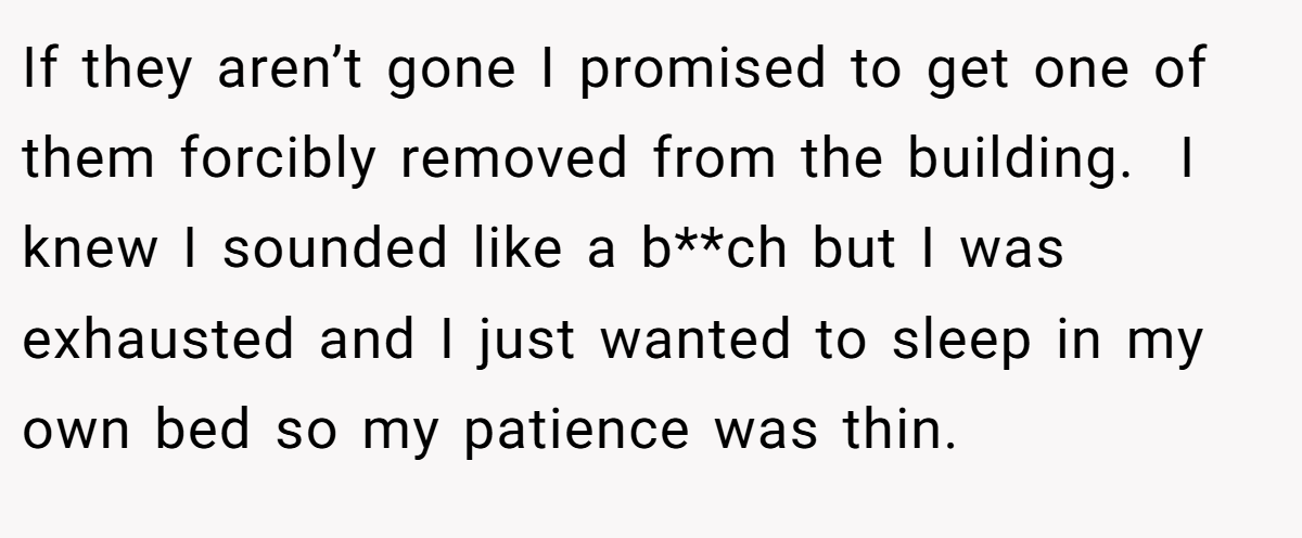 If they aren’t gone I promised to get one of them forcibly removed from the building.  I knew I sounded like a b**ch but I was exhausted and I just wanted to sleep in my own bed so my patience was thin.