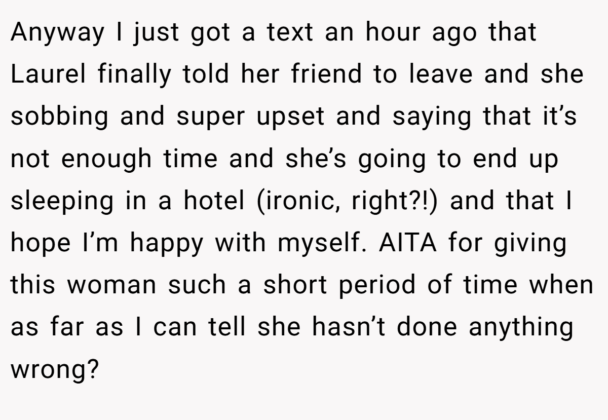 Anyway I just got a text an hour ago that Laurel finally told her friend to leave and she sobbing and super upset and saying that it’s not enough time and she’s going to end up sleeping in a hotel (ironic, right?!) and that I hope I’m happy with myself. AITA for giving this woman such a short period of time when as far as I can tell she hasn’t done anything wrong?
