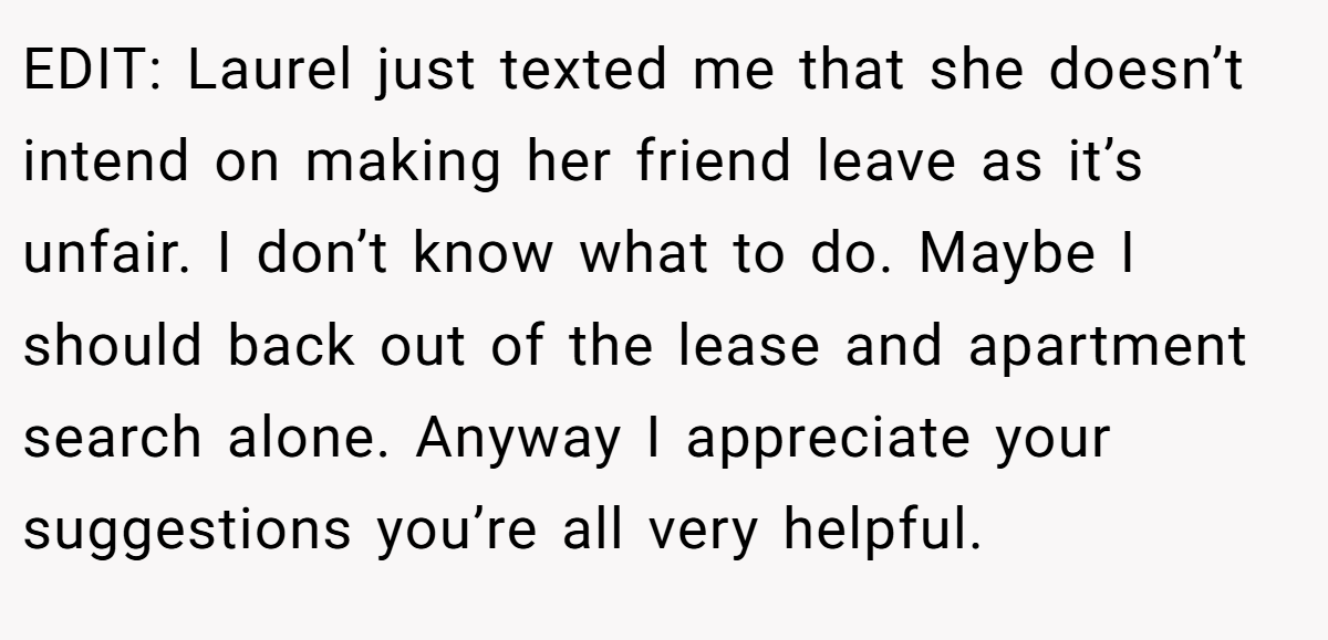 EDIT: Laurel just texted me that she doesn’t intend on making her friend leave as it’s unfair. I don’t know what to do. Maybe I should back out of the lease and apartment search alone. Anyway I appreciate your suggestions you’re all very helpful.