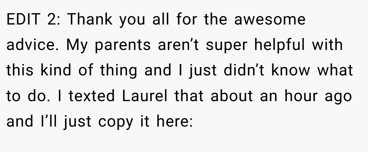 EDIT 2: Thank you all for the awesome advice. My parents aren’t super helpful with this kind of thing and I just didn’t know what to do. I texted Laurel that about an hour ago and I’ll just copy it here: