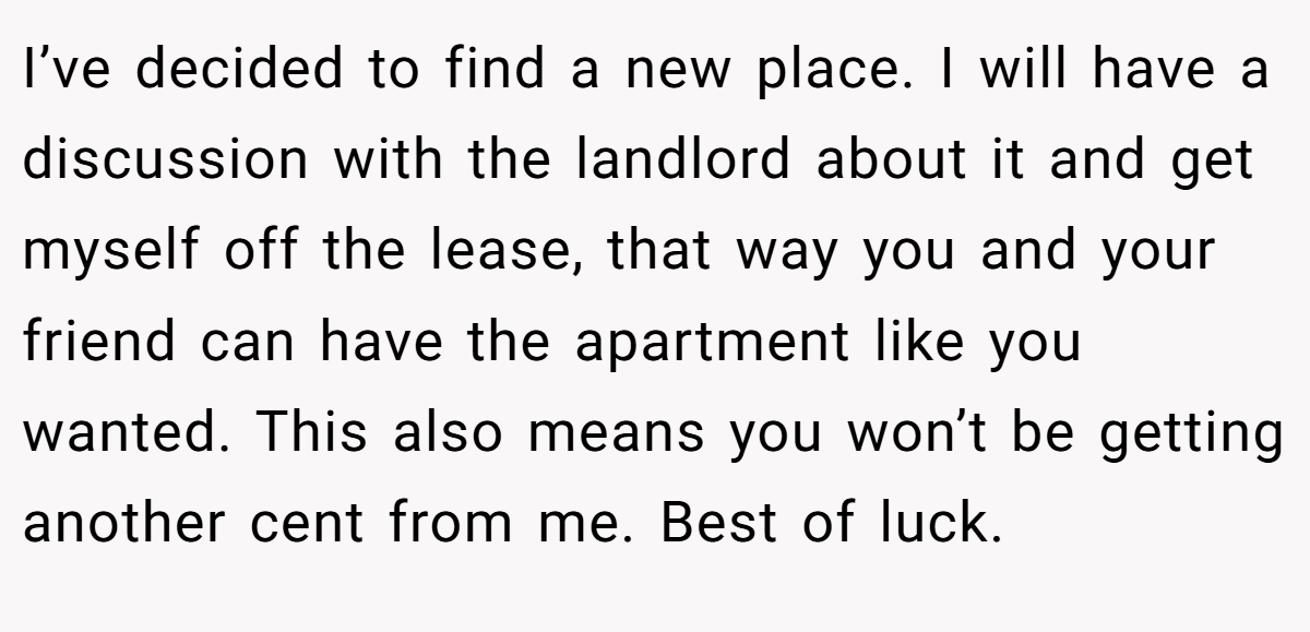 I’ve decided to find a new place. I will have a discussion with the landlord about it and get myself off the lease, that way you and your friend can have the apartment like you wanted. This also means you won’t be getting another cent from me. Best of luck.