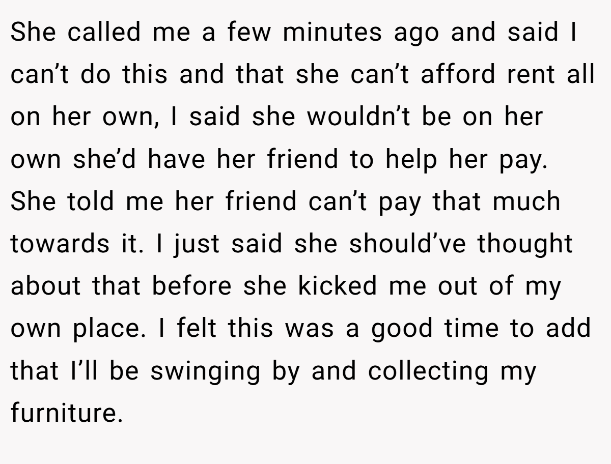 She called me a few minutes ago and said I can’t do this and that she can’t afford rent all on her own, I said she wouldn’t be on her own she’d have her friend to help her pay. She told me her friend can’t pay that much towards it. I just said she should’ve thought about that before she kicked me out of my own place. I felt this was a good time to add that I’ll be swinging by and collecting my furniture.