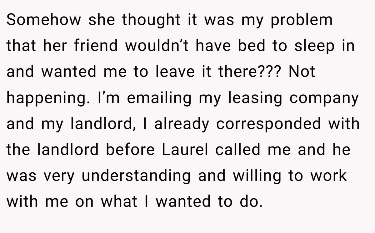 Somehow she thought it was my problem that her friend wouldn’t have bed to sleep in and wanted me to leave it there??? Not happening. I’m emailing my leasing company and my landlord, I already corresponded with the landlord before Laurel called me and he was very understanding and willing to work with me on what I wanted to do.