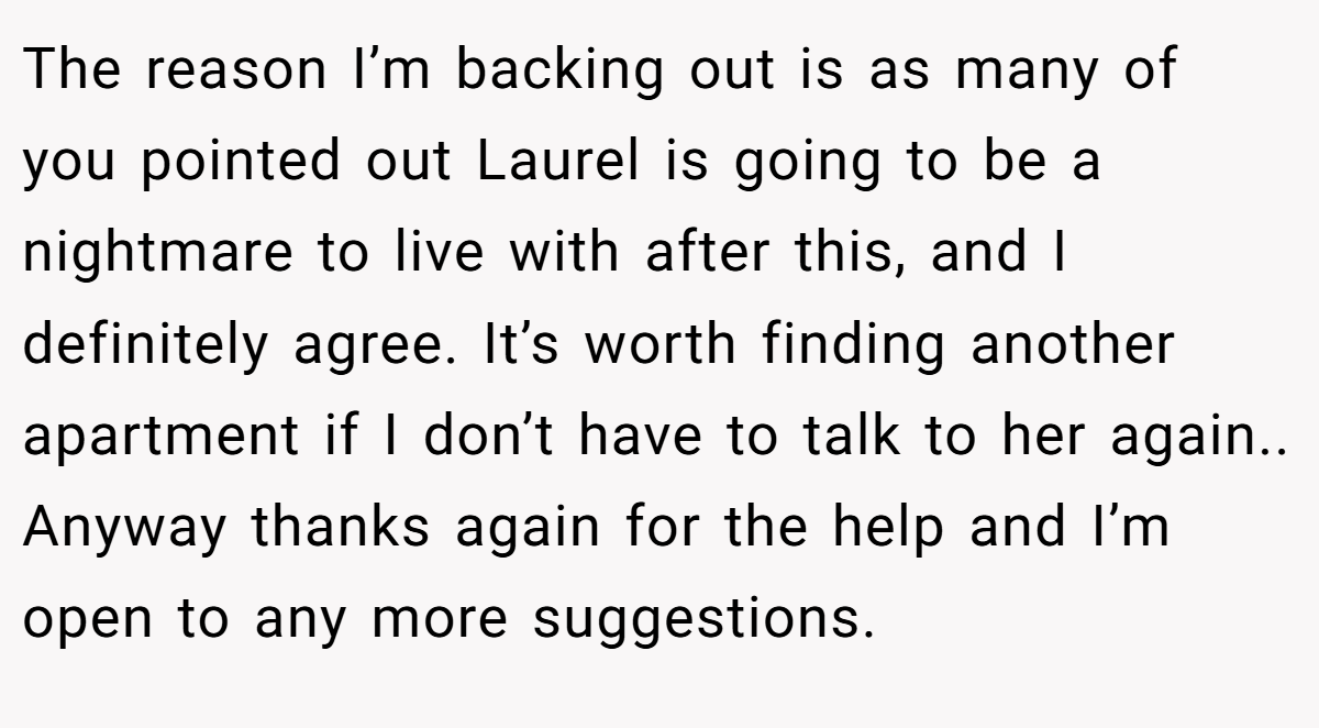 The reason I’m backing out is as many of you pointed out Laurel is going to be a nightmare to live with after this, and I definitely agree. It’s worth finding another apartment if I don’t have to talk to her again.. Anyway thanks again for the help and I’m open to any more suggestions.