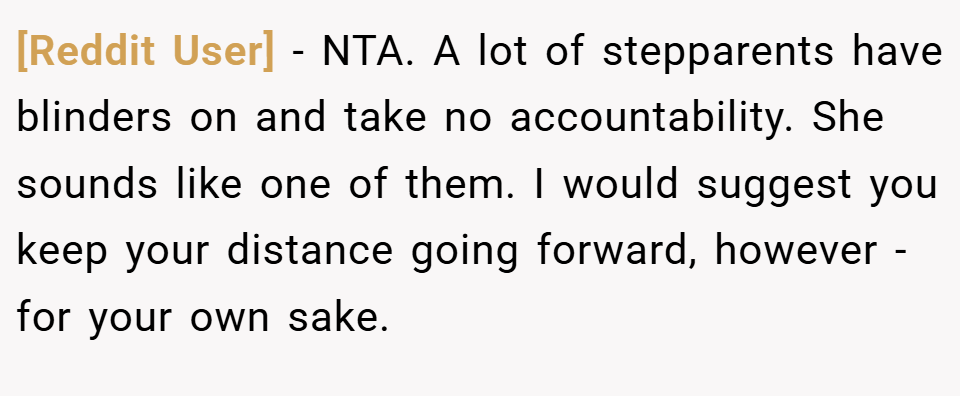 [Reddit User] − NTA. A lot of stepparents have blinders on and take no accountability. She sounds like one of them. I would suggest you keep your distance going forward, however - for your own sake.