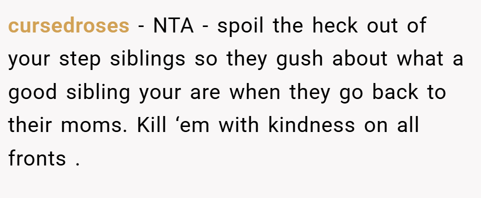 cursedroses − NTA - spoil the heck out of your step siblings so they gush about what a good sibling your are when they go back to their moms. Kill ‘em with kindness on all fronts .