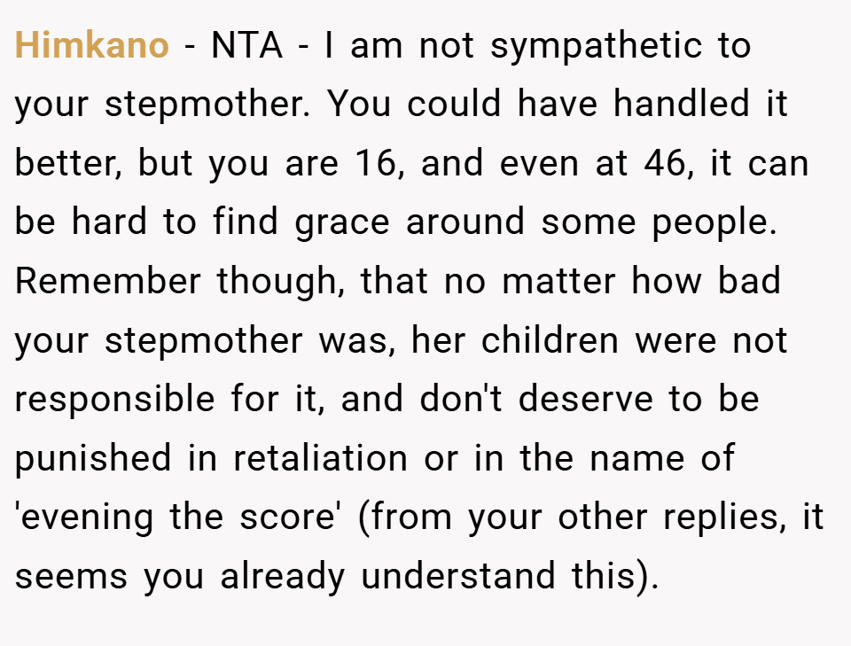Himkano − NTA - I am not sympathetic to your stepmother. You could have handled it better, but you are 16, and even at 46, it can be hard to find grace around some people. Remember though, that no matter how bad your stepmother was, her children were not responsible for it, and don't deserve to be punished in retaliation or in the name of 'evening the score' (from your other replies, it seems you already understand this).