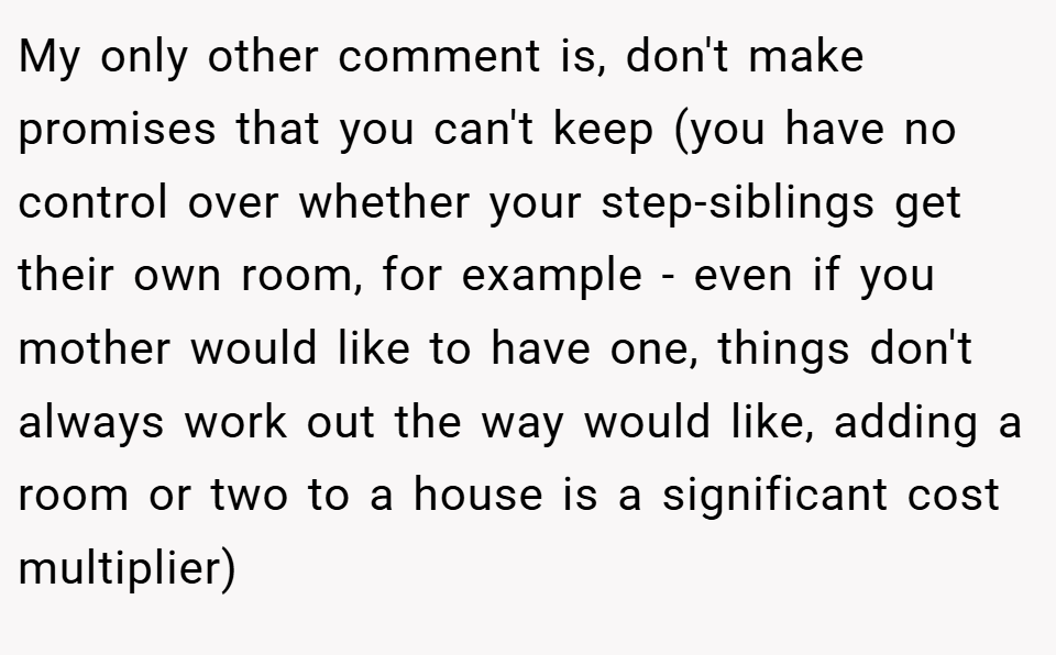 My only other comment is, don't make promises that you can't keep (you have no control over whether your step-siblings get their own room, for example - even if you mother would like to have one, things don't always work out the way would like, adding a room or two to a house is a significant cost multiplier)