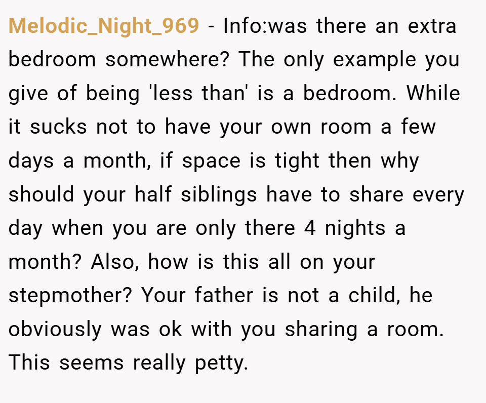 Melodic_Night_969 − Info:was there an extra bedroom somewhere? The only example you give of being 'less than' is a bedroom. While it sucks not to have your own room a few days a month, if space is tight then why should your half siblings have to share every day when you are only there 4 nights a month? Also, how is this all on your stepmother? Your father is not a child, he obviously was ok with you sharing a room. This seems really petty.
