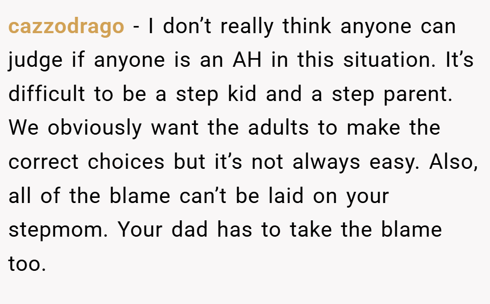 cazzodrago − I don’t really think anyone can judge if anyone is an AH in this situation. It’s difficult to be a step kid and a step parent. We obviously want the adults to make the correct choices but it’s not always easy. Also, all of the blame can’t be laid on your stepmom. Your dad has to take the blame too.