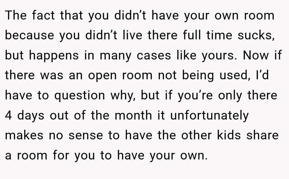 The fact that you didn’t have your own room because you didn’t live there full time sucks, but happens in many cases like yours. Now if there was an open room not being used, I’d have to question why, but if you’re only there 4 days out of the month it unfortunately makes no sense to have the other kids share a room for you to have your own.