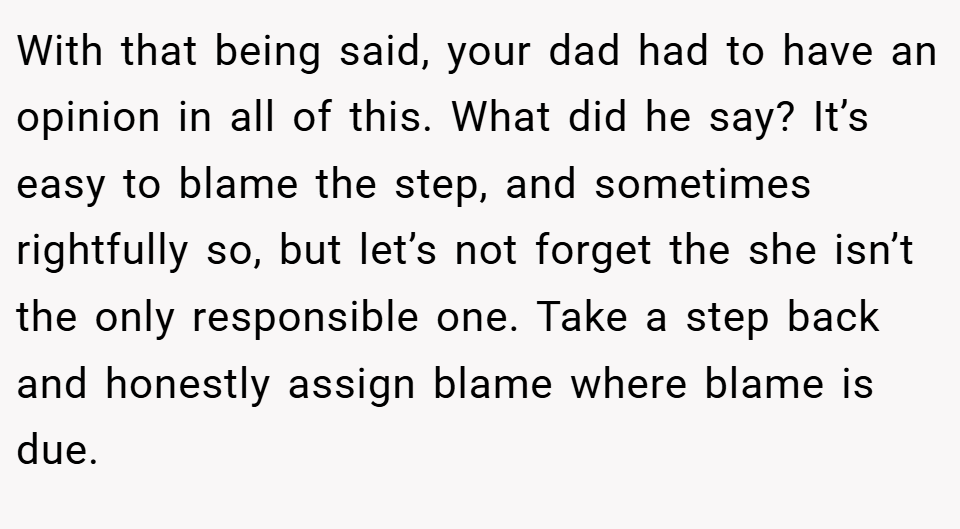 With that being said, your dad had to have an opinion in all of this. What did he say? It’s easy to blame the step, and sometimes rightfully so, but let’s not forget the she isn’t the only responsible one. Take a step back and honestly assign blame where blame is due.