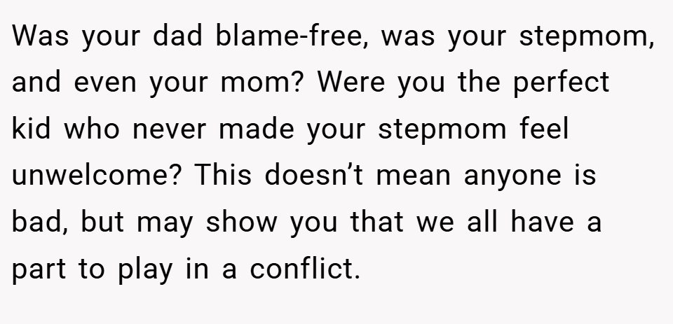 Was your dad blame-free, was your stepmom, and even your mom? Were you the perfect kid who never made your stepmom feel unwelcome? This doesn’t mean anyone is bad, but may show you that we all have a part to play in a conflict.