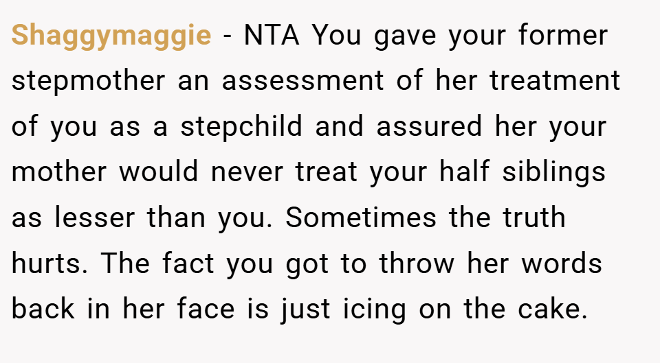 Shaggymaggie − NTA You gave your former stepmother an assessment of her treatment of you as a stepchild and assured her your mother would never treat your half siblings as lesser than you. Sometimes the truth hurts. The fact you got to throw her words back in her face is just icing on the cake.