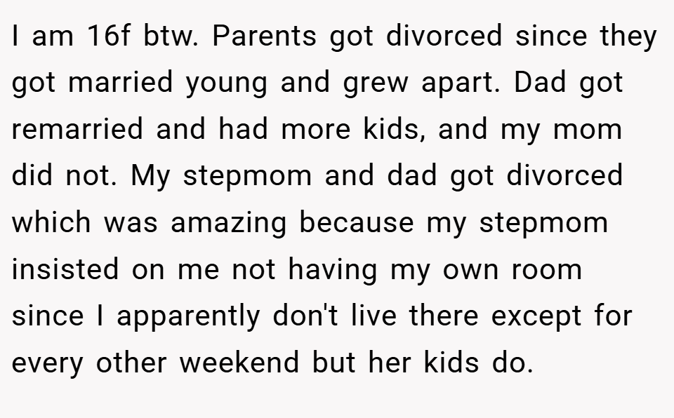 I am 16f btw. Parents got divorced since they got married young and grew apart. Dad got remarried and had more kids, and my mom did not. My stepmom and dad got divorced which was amazing because my stepmom insisted on me not having my own room since I apparently don't live there except for every other weekend but her kids do.