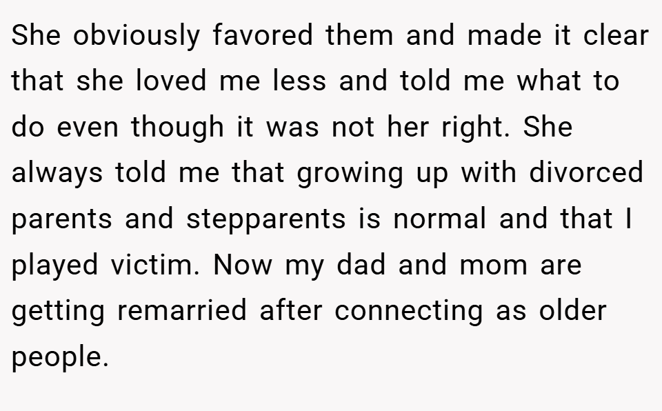 She obviously favored them and made it clear that she loved me less and told me what to do even though it was not her right. She always told me that growing up with divorced parents and stepparents is normal and that I played victim. Now my dad and mom are getting remarried after connecting as older people.