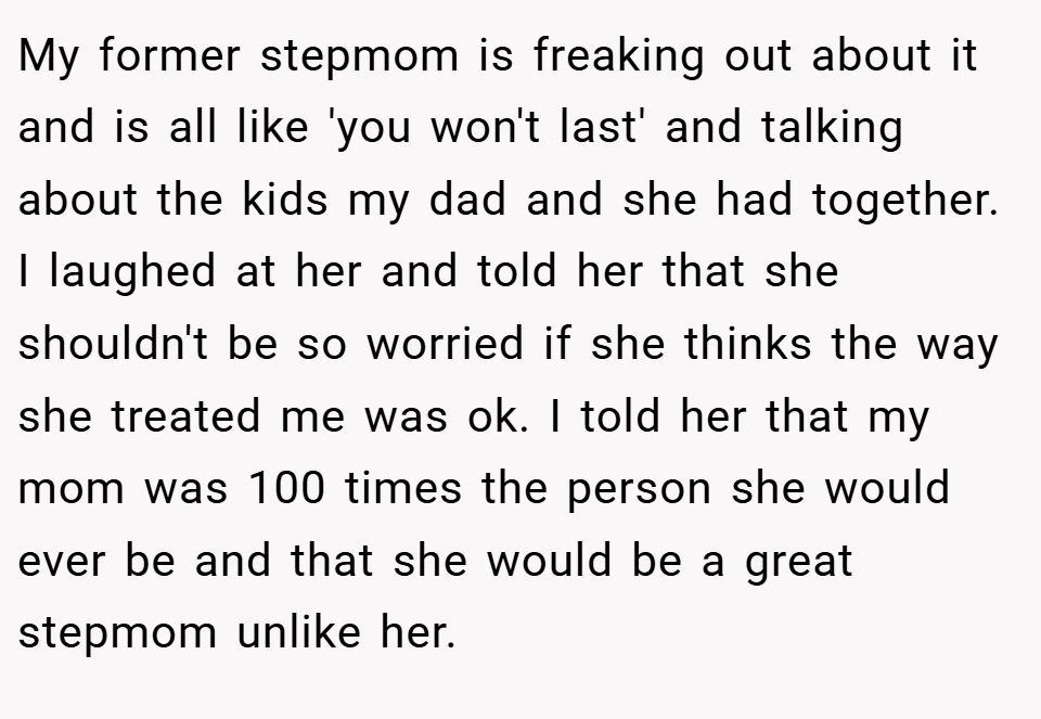 My former stepmom is freaking out about it and is all like 'you won't last' and talking about the kids my dad and she had together. I laughed at her and told her that she shouldn't be so worried if she thinks the way she treated me was ok. I told her that my mom was 100 times the person she would ever be and that she would be a great stepmom unlike her.