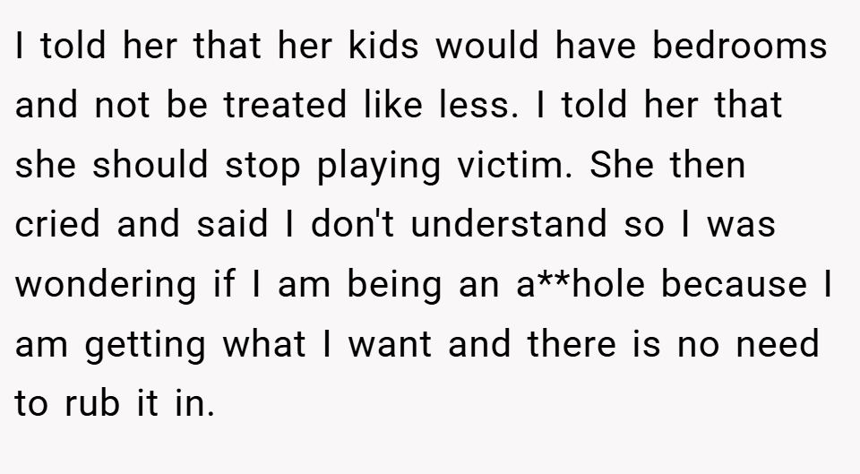 I told her that her kids would have bedrooms and not be treated like less. I told her that she should stop playing victim. She then cried and said I don't understand so I was wondering if I am being an a**hole because I am getting what I want and there is no need to rub it in.