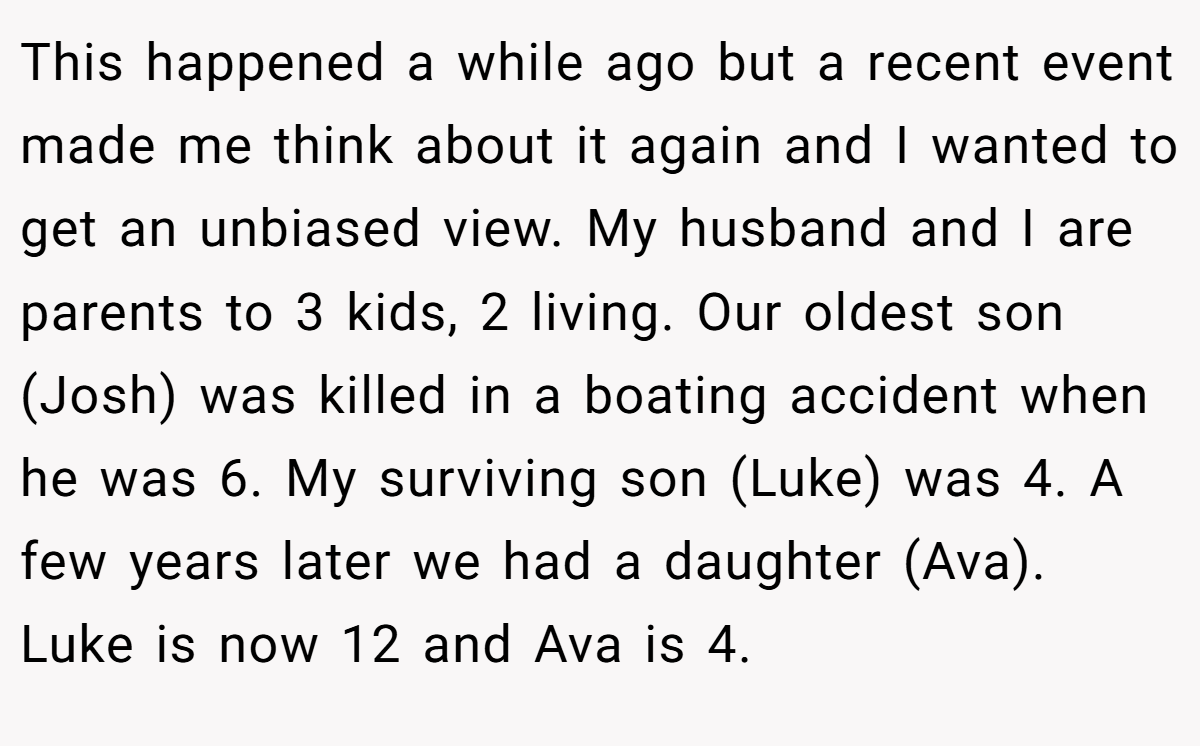This happened a while ago but a recent event made me think about it again and I wanted to get an unbiased view. My husband and I are parents to 3 kids, 2 living. Our oldest son (Josh) was killed in a boating accident when he was 6. My surviving son (Luke) was 4. A few years later we had a daughter (Ava). Luke is now 12 and Ava is 4.