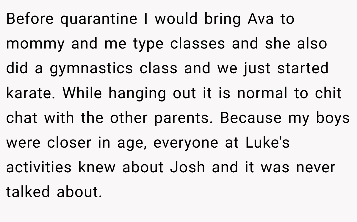 Before quarantine I would bring Ava to mommy and me type classes and she also did a gymnastics class and we just started karate. While hanging out it is normal to chit chat with the other parents. Because my boys were closer in age, everyone at Luke's activities knew about Josh and it was never talked about.
