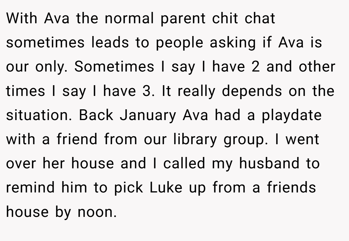 With Ava the normal parent chit chat sometimes leads to people asking if Ava is our only. Sometimes I say I have 2 and other times I say I have 3. It really depends on the situation. Back January Ava had a playdate with a friend from our library group. I went over her house and I called my husband to remind him to pick Luke up from a friends house by noon.