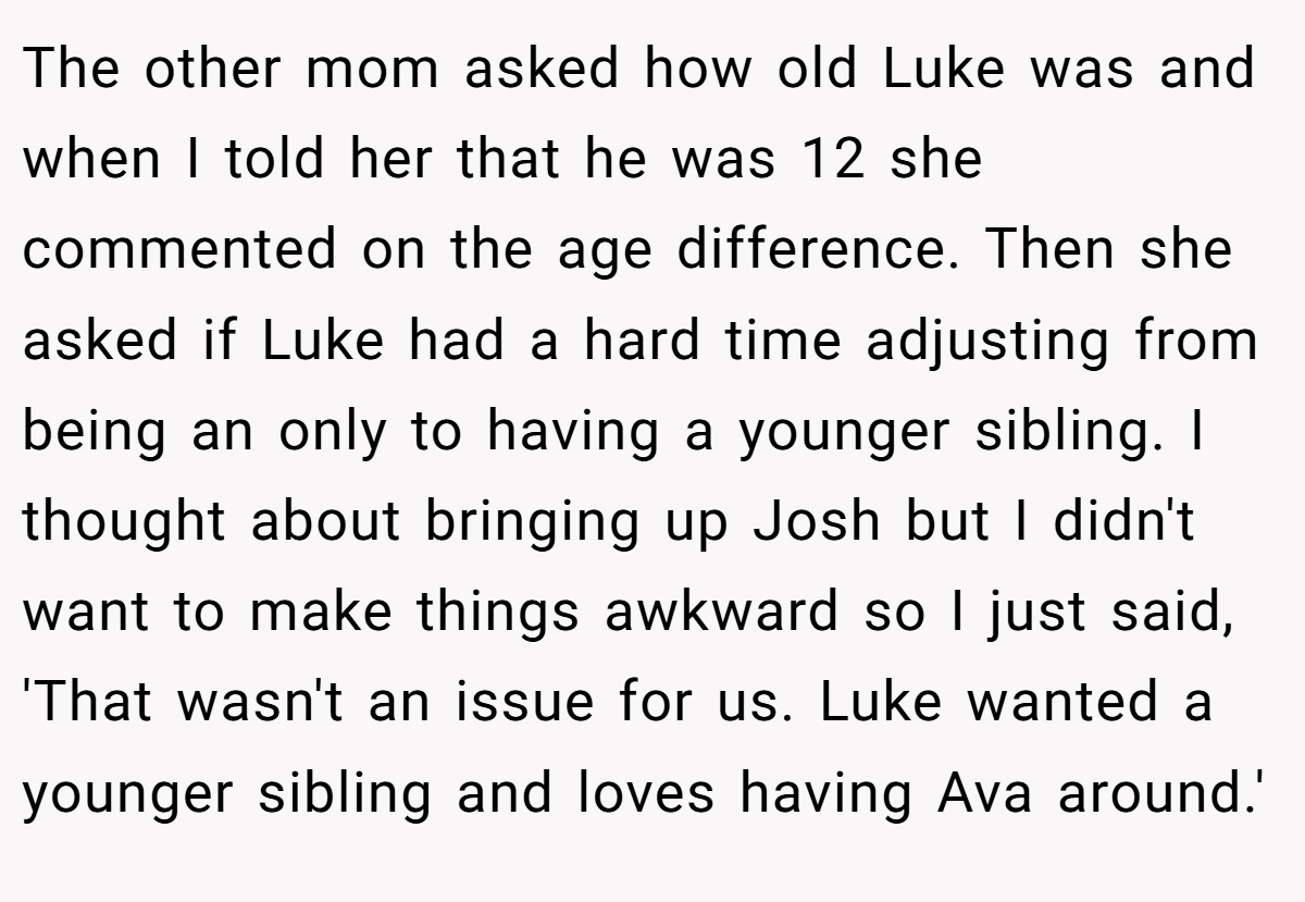 The other mom asked how old Luke was and when I told her that he was 12 she commented on the age difference. Then she asked if Luke had a hard time adjusting from being an only to having a younger sibling. I thought about bringing up Josh but I didn't want to make things awkward so I just said, 'That wasn't an issue for us. Luke wanted a younger sibling and loves having Ava around.'