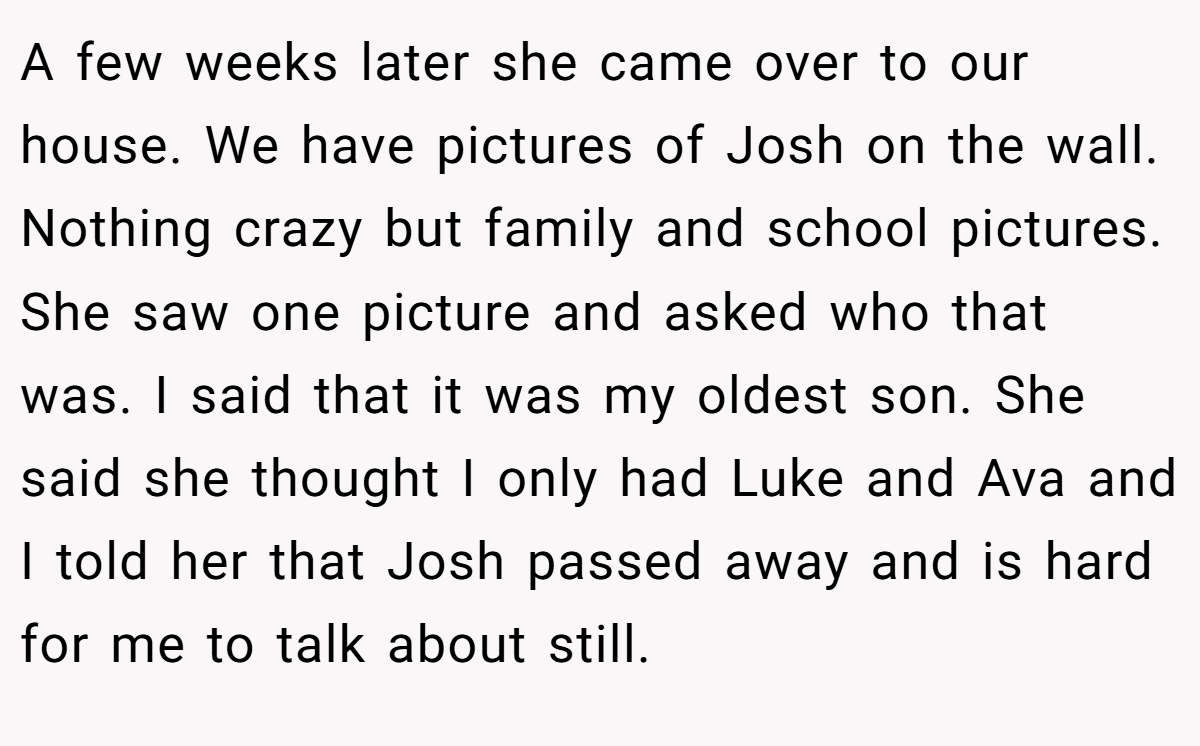 A few weeks later she came over to our house. We have pictures of Josh on the wall. Nothing crazy but family and school pictures. She saw one picture and asked who that was. I said that it was my oldest son. She said she thought I only had Luke and Ava and I told her that Josh passed away and is hard for me to talk about still.