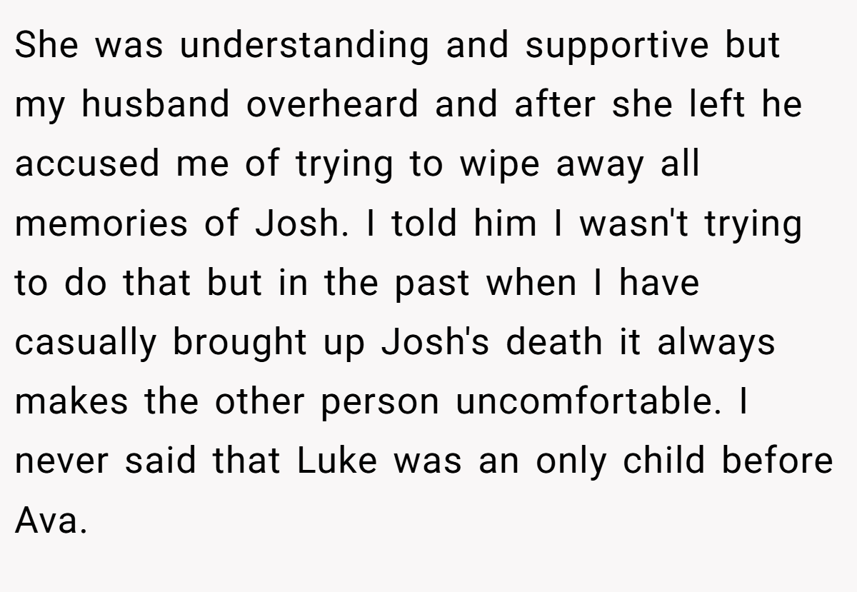 She was understanding and supportive but my husband overheard and after she left he accused me of trying to wipe away all memories of Josh. I told him I wasn't trying to do that but in the past when I have casually brought up Josh's death it always makes the other person uncomfortable. I never said that Luke was an only child before Ava.