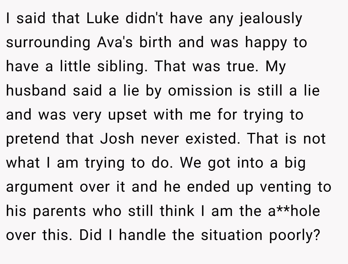 I said that Luke didn't have any jealously surrounding Ava's birth and was happy to have a little sibling. That was true. My husband said a lie by omission is still a lie and was very upset with me for trying to pretend that Josh never existed. That is not what I am trying to do. We got into a big argument over it and he ended up venting to his parents who still think I am the a**hole over this. Did I handle the situation poorly?