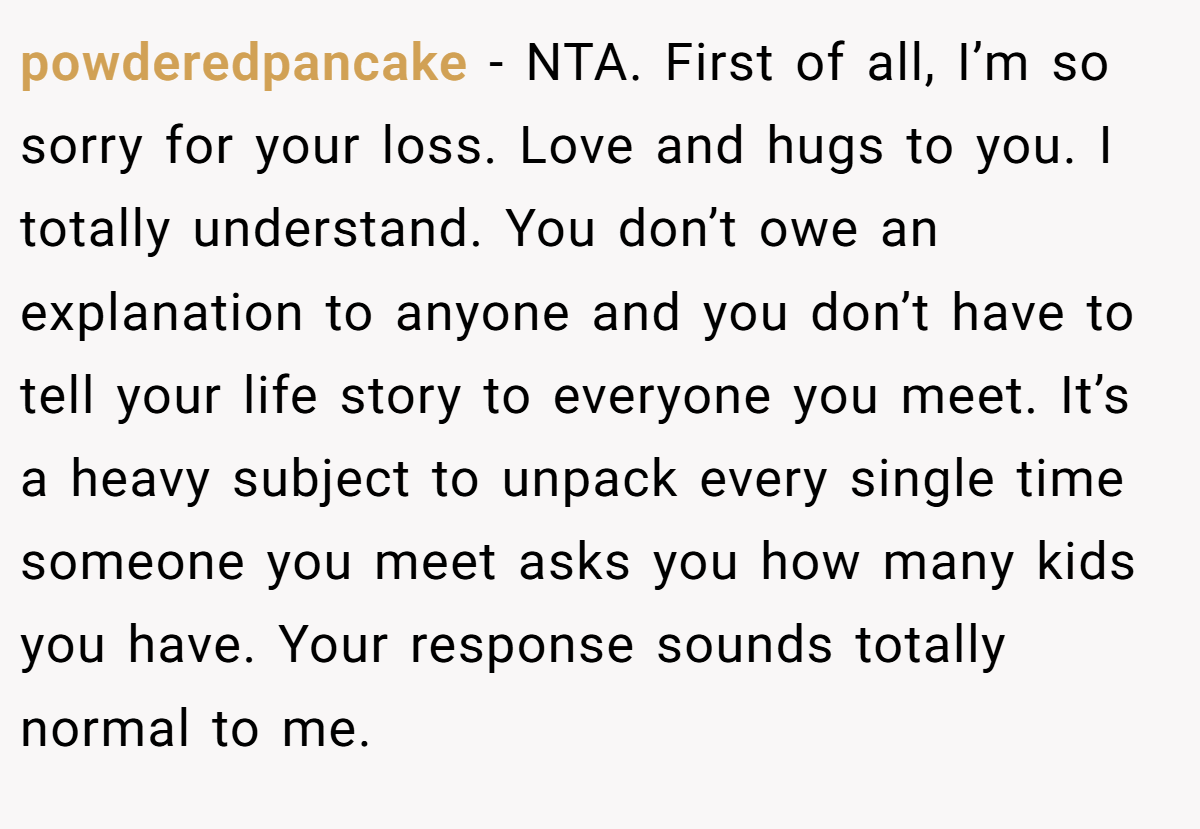 powderedpancake − NTA. First of all, I’m so sorry for your loss. Love and hugs to you. I totally understand. You don’t owe an explanation to anyone and you don’t have to tell your life story to everyone you meet. It’s a heavy subject to unpack every single time someone you meet asks you how many kids you have. Your response sounds totally normal to me.