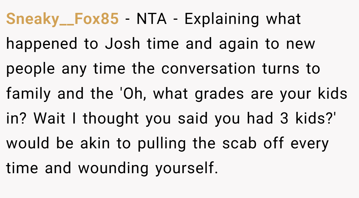Sneaky__Fox85 − NTA - Explaining what happened to Josh time and again to new people any time the conversation turns to family and the 'Oh, what grades are your kids in? Wait I thought you said you had 3 kids?' would be akin to pulling the scab off every time and wounding yourself.