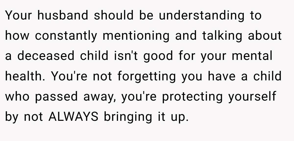 Your husband should be understanding to how constantly mentioning and talking about a deceased child isn't good for your mental health. You're not forgetting you have a child who passed away, you're protecting yourself by not ALWAYS bringing it up.