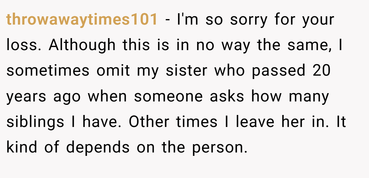 throwawaytimes101 − I'm so sorry for your loss. Although this is in no way the same, I sometimes omit my sister who passed 20 years ago when someone asks how many siblings I have. Other times I leave her in. It kind of depends on the person.