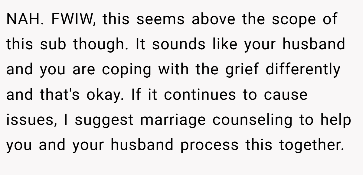 NAH. FWIW, this seems above the scope of this sub though. It sounds like your husband and you are coping with the grief differently and that's okay. If it continues to cause issues, I suggest marriage counseling to help you and your husband process this together.