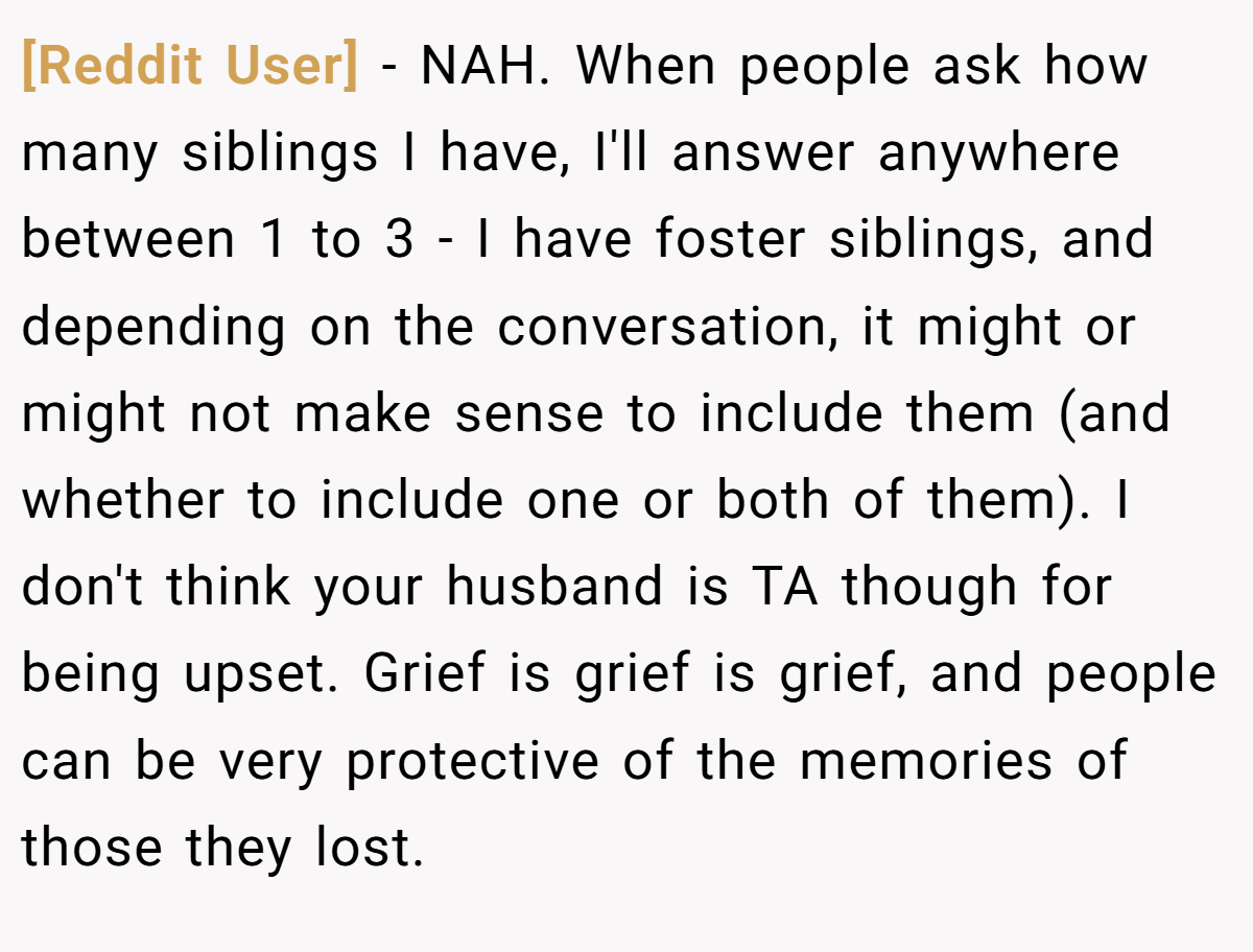 [Reddit User] − NAH. When people ask how many siblings I have, I'll answer anywhere between 1 to 3 - I have foster siblings, and depending on the conversation, it might or might not make sense to include them (and whether to include one or both of them). I don't think your husband is TA though for being upset. Grief is grief is grief, and people can be very protective of the memories of those they lost.