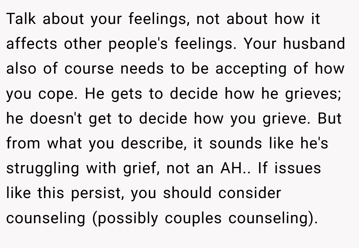 Talk about your feelings, not about how it affects other people's feelings. Your husband also of course needs to be accepting of how you cope. He gets to decide how he grieves; he doesn't get to decide how you grieve. But from what you describe, it sounds like he's struggling with grief, not an AH.. If issues like this persist, you should consider counseling (possibly couples counseling).